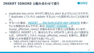 Copyright © GREE, Inc. All Rights Reserved.
● duplicate-key error がログに落ちたら alert を上げたいところですが、
「 duplicate していたら update する」といった設計がしたいこともありま
す。
● そういった場合、 INSERT ... ON DUPLICATE KEY UPDATE を使い
たいと相談されるんですが、私は INSERT IGNORE … と
mysql_affected_rows() を組み合わせて使うことを推奨しています。
● 「初回だけ INSERT して、後はひたすら UPDATE しまくる」という設計な
らば、 UPDATE してから mysql_affected_rows() を実行し、更新が
空振ったかを確認するのでも良いでしょう。
● 何度も UPDATE を実行するのであれば、 INSERT … ON DUPLICATE KEY
UPDATE より、単なる UPDATE と mysql_affected_rows() の組み合わせにでき
ないか、検討しても良いでしょう。
INSERT IGNORE と組み合わせて使う
23
 