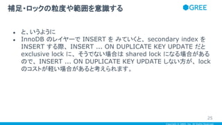 Copyright © GREE, Inc. All Rights Reserved.
● と、いうように
● InnoDB のレイヤーで INSERT を みていくと、 secondary index を
INSERT する際、 INSERT ... ON DUPLICATE KEY UPDATE だと
exclusive lock に、 そうでない場合は shared lock になる場合がある
ので、 INSERT ... ON DUPLICATE KEY UPDATE しない方が、 lock
のコストが軽い場合があると考えられます。
補足・ロックの粒度や範囲を意識する
25
 