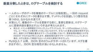 Copyright © GREE, Inc. All Rights Reserved.
● 一人のユーザのデータを複数のテーブルに分散配置し、一回の request
ごとにそれぞれにデータを書き出す際、デッドロックを回避しつつ整合性を
保つのは、なかなか大変です。
● 対策として、複数のテーブルを更新する前に、重要な更新は、ログテーブ
ルに更新内容を書き出すという手法が考えられます。
● 例えば、イベント期間限定でドロップしたレアアイテムは、サーバがhostdown したとし
ても、ユーザとしては巻き戻ってほしくないものです。そういった重要な記録を保存するた
めに、事前にログ情報を書き出すテーブルを定義しておいて、更新処理の最初にログを
INSERT する手法が考えられます。更新処理の途中でサーバがクラッシュしてしまった
場合、ログと突合して補填するといった対応も実施できるでしょう。
● MySQL5.7 以降、 JSON 型のカラムがサポートされています。ログを書
き出すのに、 JSON 型は相性が良いかもしれません。
垂直分割したときは、ログテーブルを検討する
26
 