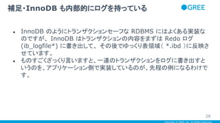 Copyright © GREE, Inc. All Rights Reserved.
● InnoDB のようにトランザクションセーフな RDBMS にはよくある実装な
のですが、 InnoDB はトランザクションの内容をまずは Redo ログ
(ib_logfile*) に書き出して、 その後でゆっくり表領域（ *.ibd ）に反映さ
せています。
● ものすごくざっくり言いますと、一連のトランザクションをログに書き出すと
いうのを、アプリケーション側で実装しているのが、先程の例になるわけで
す。
補足・InnoDB も内部的にログを持っている
28
 