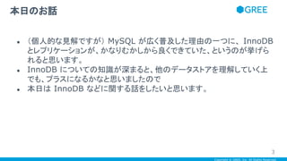 Copyright © GREE, Inc. All Rights Reserved.
● （個人的な見解ですが） MySQL が広く普及した理由の一つに、 InnoDB
とレプリケーションが、かなりむかしから良くできていた、というのが挙げら
れると思います。
● InnoDB についての知識が深まると、他のデータストアを理解していく上
でも、プラスになるかなと思いましたので
● 本日は InnoDB などに関する話をしたいと思います。
本日のお話
3
 