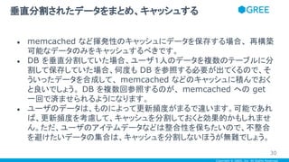 Copyright © GREE, Inc. All Rights Reserved.
● memcached など揮発性のキャッシュにデータを保存する場合、 再構築
可能なデータのみをキャッシュするべきです。
● DB を垂直分割していた場合、ユーザ１人のデータを複数のテーブルに分
割して保存していた場合、何度も DB を参照する必要が出てくるので、そ
ういったデータを合成して、 memcached などのキャッシュに積んでおく
と良いでしょう。 DB を複数回参照するのが、 memcached への get
一回で済ませられるようになります。
● ユーザのデータは、ものによって更新頻度がまるで違います。可能であれ
ば、更新頻度を考慮して、キャッシュを分割しておくと効果的かもしれませ
ん。ただ、ユーザのアイテムデータなどは整合性を保ちたいので、不整合
を避けたいデータの集合は、キャッシュを分割しないほうが無難でしょう。
垂直分割されたデータをまとめ、キャッシュする
30
 