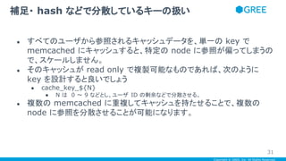 Copyright © GREE, Inc. All Rights Reserved.
● すべてのユーザから参照されるキャッシュデータを、単一の key で
memcached にキャッシュすると、特定の node に参照が偏ってしまうの
で、スケールしません。
● そのキャッシュが read only で複製可能なものであれば、次のように
key を設計すると良いでしょう
● cache_key_${N}
● N は 0 ～ 9 などとし、ユーザ ID の剰余などで分散させる。
● 複数の memcached に重複してキャッシュを持たせることで、複数の
node に参照を分散させることが可能になります。
補足・ hash などで分散しているキーの扱い
31
 