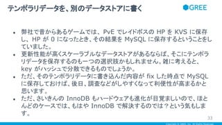 Copyright © GREE, Inc. All Rights Reserved.
● 弊社で昔からあるゲームでは、 PvE でレイドボスの HP を KVS に保存
し、 HP が 0 になったとき、その結果を MySQL に保存するということをし
ていました。
● 更新性能が高くスケーラブルなデータストアがあるならば、そこにテンポラ
リデータを保存するのも一つの選択肢かもしれません。雑に考えると、
key がハッシュで分散できるものでしょうか。
● ただ、そのテンポラリデータに書き込んだ内容が fix した時点で MySQL
に保存しておけば、後日、調査などがしやすくなって利便性が高まるかと
思います。
● ただ、さいきんの InnoDB もハードウェアも進化が目覚ましいので、ほと
んどのケースでは、もはや InnoDB で解決するのでは？という気もしま
す。
テンポラリデータを、別のデータストアに書く
33
 