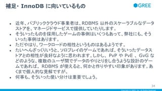 Copyright © GREE, Inc. All Rights Reserved.
● 近年、パブリッククラウド事業者は、RDBMS 以外のスケーラブルなデータ
ストアを、マネージドサービスで提供していたりします。
● そういったものを採用したゲームの事例はいくつもあって、弊社にも、そう
いった事例はあります。
● ただやはり、ワークロードの相性というものはあるようです。
● たいへんざっくりいうと、ソロプレイのゲームであれば、そういったデータス
トアとの相性が良好なように思われます。しかし、 PvP や PvE 、 GvG な
どのような、複数のユーザ間でデータのやりとりをし合うような設計のゲー
ムであれば、 RDBMS が使えると、何かと作りやすい印象があります。あ
くまで個人的な見解ですが。
● 何事も、そういった使い分けは重要でしょう。
補足・ InnoDB に向いているもの
34
 