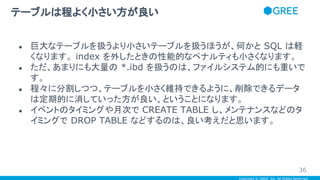 Copyright © GREE, Inc. All Rights Reserved.
● 巨大なテーブルを扱うより小さいテーブルを扱うほうが、何かと SQL は軽
くなります。 index を外したときの性能的なペナルティも小さくなります。
● ただ、あまりにも大量の *.ibd を扱うのは、ファイルシステム的にも重いで
す。
● 程々に分割しつつ、テーブルを小さく維持できるように、削除できるデータ
は定期的に消していった方が良い、ということになります。
● イベントのタイミングや月次で CREATE TABLE し、メンテナンスなどのタ
イミングで DROP TABLE などするのは、良い考えだと思います。
テーブルは程よく小さい方が良い
36
 