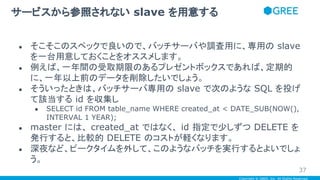 Copyright © GREE, Inc. All Rights Reserved.
● そこそこのスペックで良いので、バッチサーバや調査用に、専用の slave
を一台用意しておくことをオススメします。
● 例えば、一年間の受取期限のあるプレゼントボックスであれば、定期的
に、一年以上前のデータを削除したいでしょう。
● そういったときは、バッチサーバ専用の slave で次のような SQL を投げ
て該当する id を収集し
● SELECT id FROM table_name WHERE created_at < DATE_SUB(NOW(),
INTERVAL 1 YEAR);
● master には、 created_at ではなく、 id 指定で少しずつ DELETE を
発行すると、比較的 DELETE のコストが軽くなります。
● 深夜など、ピークタイムを外して、このようなバッチを実行するとよいでしょ
う。
サービスから参照されない slave を用意する
37
 