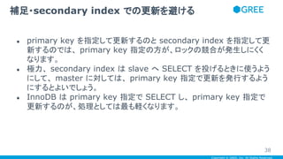Copyright © GREE, Inc. All Rights Reserved.
● primary key を指定して更新するのと secondary index を指定して更
新するのでは、 primary key 指定の方が、ロックの競合が発生しにくく
なります。
● 極力、 secondary index は slave へ SELECT を投げるときに使うよう
にして、 master に対しては、 primary key 指定で更新を発行するよう
にするとよいでしょう。
● InnoDB は primary key 指定で SELECT し、 primary key 指定で
更新するのが、処理としては最も軽くなります。
補足・secondary index での更新を避ける
38
 