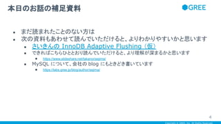 Copyright © GREE, Inc. All Rights Reserved.
● まだ読まれたことのない方は
● 次の資料もあわせて読んでいただけると、よりわかりやすいかと思います
● さいきんの InnoDB Adaptive Flushing （仮）
● できればこちらひととおり読んでいただけると、より理解が深まるかと思います
● https://www.slideshare.net/takanorisejima/
● MySQL について、会社の blog にもときどき書いています
● https://labs.gree.jp/blog/author/sejima/
本日のお話の補足資料
4
 