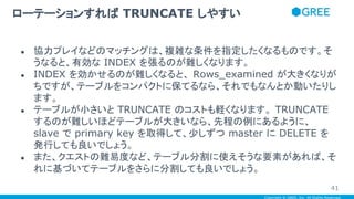 Copyright © GREE, Inc. All Rights Reserved.
● 協力プレイなどのマッチングは、複雑な条件を指定したくなるものです。そ
うなると、有効な INDEX を張るのが難しくなります。
● INDEX を効かせるのが難しくなると、 Rows_examined が大きくなりが
ちですが、テーブルをコンパクトに保てるなら、それでもなんとか動いたりし
ます。
● テーブルが小さいと TRUNCATE のコストも軽くなります。 TRUNCATE
するのが難しいほどテーブルが大きいなら、先程の例にあるように、
slave で primary key を取得して、少しずつ master に DELETE を
発行しても良いでしょう。
● また、クエストの難易度など、テーブル分割に使えそうな要素があれば、そ
れに基づいてテーブルをさらに分割しても良いでしょう。
ローテーションすれば TRUNCATE しやすい
41
 