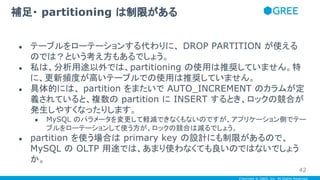 Copyright © GREE, Inc. All Rights Reserved.
● テーブルをローテーションする代わりに、 DROP PARTITION が使える
のでは？という考え方もあるでしょう。
● 私は、分析用途以外では、partitioning の使用は推奨していません。特
に、更新頻度が高いテーブルでの使用は推奨していません。
● 具体的には、 partition をまたいで AUTO_INCREMENT のカラムが定
義されていると、複数の partition に INSERT するとき、ロックの競合が
発生しやすくなったりします。
● MySQL のパラメータを変更して軽減できなくもないのですが、アプリケーション側でテー
ブルをローテーションして使う方が、ロックの競合は減るでしょう。
● partition を使う場合は primary key の設計にも制限があるので、
MySQL の OLTP 用途では、あまり使わなくても良いのではないでしょう
か。
補足・ partitioning は制限がある
42
 