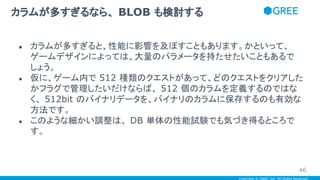 Copyright © GREE, Inc. All Rights Reserved.
● カラムが多すぎると、性能に影響を及ぼすこともあります。かといって、
ゲームデザインによっては、大量のパラメータを持たせたいこともあるで
しょう。
● 仮に、ゲーム内で 512 種類のクエストがあって、どのクエストをクリアした
かフラグで管理したいだけならば、 512 個のカラムを定義するのではな
く、 512bit のバイナリデータを、バイナリのカラムに保存するのも有効な
方法です。
● このような細かい調整は、 DB 単体の性能試験でも気づき得るところで
す。
カラムが多すぎるなら、 BLOB も検討する
46
 