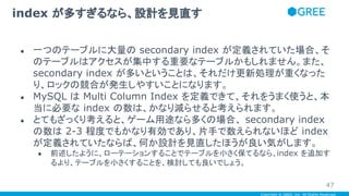 Copyright © GREE, Inc. All Rights Reserved.
● 一つのテーブルに大量の secondary index が定義されていた場合、そ
のテーブルはアクセスが集中する重要なテーブルかもしれません。また、
secondary index が多いということは、それだけ更新処理が重くなった
り、ロックの競合が発生しやすいことになります。
● MySQL は Multi Column Index を定義できて、それをうまく使うと、本
当に必要な index の数は、かなり減らせると考えられます。
● とてもざっくり考えると、ゲーム用途なら多くの場合、 secondary index
の数は 2-3 程度でもかなり有効であり、片手で数えられないほど index
が定義されていたならば、何か設計を見直したほうが良い気がします。
● 前述したように、ローテーションすることでテーブルを小さく保てるなら、index を追加す
るより、テーブルを小さくすることを、検討しても良いでしょう。
index が多すぎるなら、設計を見直す
47
 