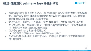 Copyright © GREE, Inc. All Rights Reserved.
● primary key の長さが長いと、 secondary index が肥大化しがちなの
で、 primary key は適切な大きさのカラムを使うのが望ましい、文字列
など使わないほうが望ましいのですが
● アイテムデータなど、一人のユーザが N件のデータを保持しているとわ
かっていて、ユーザが自分のデータをまとめて取得するテーブルであれば
● PRIMARY KEY (user_id, item_id);
● のような primary key を定義して
● SELECT * FROM user_items WHERE user_id=?;
● というような SELECT を実行すると、 InnoDB の場合、アクセス効率が
良くなります。
補足・注意深く primary key を設計する
48
 