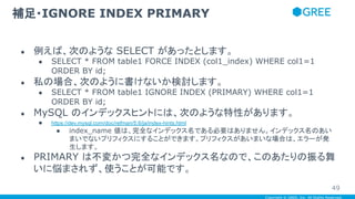 Copyright © GREE, Inc. All Rights Reserved.
● 例えば、次のような SELECT があったとします。
● SELECT * FROM table1 FORCE INDEX (col1_index) WHERE col1=1
ORDER BY id;
● 私の場合、次のように書けないか検討します。
● SELECT * FROM table1 IGNORE INDEX (PRIMARY) WHERE col1=1
ORDER BY id;
● MySQL のインデックスヒントには、次のような特性があります。
● https://dev.mysql.com/doc/refman/5.6/ja/index-hints.html
● index_name 値は、完全なインデックス名である必要はありません。インデックス名のあい
まいでないプリフィクスにすることができます。プリフィクスがあいまいな場合は、エラーが発
生します。
● PRIMARY は不変かつ完全なインデックス名なので、このあたりの振る舞
いに悩まされず、使うことが可能です。
補足・IGNORE INDEX PRIMARY
49
 