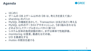 Copyright © GREE, Inc. All Rights Reserved.
● はじめに
● ゲームの DB とゲーム以外の DB は、考え方を変えて良い
● sharding のメリット
● MySQL の機能を活かして、 Transaction はほどほどに考える
● MySQL 以外のデータストアやキャッシュと、うまく組み合わせる
● どのようにしてテーブルをコンパクトに保つか
● システム全体の負荷試験の前に、まずは単体で性能評価。
● monitoring は重要。最適化はその後。
● I/O を最適化する
● mutex の競合を避ける
Agenda
5
 