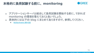 Copyright © GREE, Inc. All Rights Reserved.
● アプリケーションサーバと結合して負荷試験を開始する前に、できれば
monitoring の環境を整えておくと良いでしょう。
● 具体的には以下の blog にまとめてありますので、参照してください。
● MySQLのmetricに関する話
本格的に負荷試験する前に、 monitoring
51
 