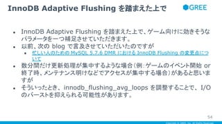 Copyright © GREE, Inc. All Rights Reserved.
● InnoDB Adaptive Flushing を踏まえた上で、ゲーム向けに効きそうな
パラメータを一つ補足させていただきます。
● 以前、次の blog で言及させていただいたのですが
● 忙しい人のための MySQL 5.7.6 DMR における InnoDB Flushing の変更点につ
いて
● 数分間だけ更新処理が集中するような場合（例：ゲームのイベント開始 or
終了時、メンテナンス明けなどでアクセスが集中する場合）があると思いま
すが
● そういったとき、 innodb_flushing_avg_loops を調整することで、 I/O
のバーストを抑えられる可能性があります。
InnoDB Adaptive Flushing を踏まえた上で
54
 