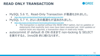 Copyright © GREE, Inc. All Rights Reserved.
● MySQL 5.6 で、 Read-Only Transaction が最適化されました。
● https://dev.mysql.com/doc/refman/5.6/ja/innodb-performance-ro-txn.html
● MySQL 5.7 で、さらに次の最適化が追加されました。
● https://dev.mysql.com/doc/refman/5.7/en/innodb-performance-ro-txn.html
● The transaction is started without the READ ONLY option, but no updates or
statements that explicitly lock rows have been executed yet. Until updates or
explicit locks are required, a transaction stays in read-only mode.
● autocommit が default の ON のままで non-locking な SELECT
を実行すると、 InnoDB 的に軽くなります。
READ ONLY TRANSACTION
56
 