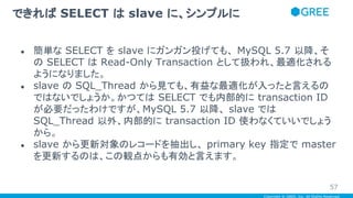 Copyright © GREE, Inc. All Rights Reserved.
● 簡単な SELECT を slave にガンガン投げても、 MySQL 5.7 以降、そ
の SELECT は Read-Only Transaction として扱われ、最適化される
ようになりました。
● slave の SQL_Thread から見ても、有益な最適化が入ったと言えるの
ではないでしょうか。かつては SELECT でも内部的に transaction ID
が必要だったわけですが、MySQL 5.7 以降、 slave では
SQL_Thread 以外、内部的に transaction ID 使わなくていいでしょう
から。
● slave から更新対象のレコードを抽出し、 primary key 指定で master
を更新するのは、この観点からも有効と言えます。
できれば SELECT は slave に、シンプルに
57
 
