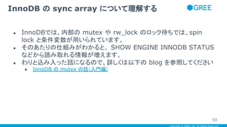 Copyright © GREE, Inc. All Rights Reserved.
● InnoDBでは、内部の mutex や rw_lock のロック待ちでは、spin
lock と条件変数が用いられています。
● そのあたりの仕組みがわかると、 SHOW ENGINE INNODB STATUS
などから読み取れる情報が増えます。
● わりと込み入った話になるので、詳しくは以下の blog を参照してください
● InnoDB の mutex の話（入門編）
InnoDB の sync array について理解する
58
 
