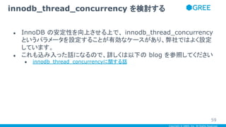 Copyright © GREE, Inc. All Rights Reserved.
● InnoDB の安定性を向上させる上で、 innodb_thread_concurrency
というパラメータを設定することが有効なケースがあり、弊社ではよく設定
しています。
● これも込み入った話になるので、詳しくは以下の blog を参照してください
● innodb_thread_concurrencyに関する話
innodb_thread_concurrency を検討する
59
 