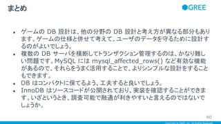 Copyright © GREE, Inc. All Rights Reserved.
● ゲームの DB 設計は、他の分野の DB 設計と考え方が異なる部分もあり
ます。ゲームの仕様と併せて考えて、ユーザのデータを守るために設計す
るのがよいでしょう。
● 複数の DB サーバを横断してトランザクション管理するのは、かなり難し
い問題です。MySQL には mysql_affected_rows() など有効な機能
があるので、それらをうまく活用することで、よりシンプルな設計をすること
もできます。
● DB はコンパクトに保てるよう、工夫すると良いでしょう。
● InnoDB はソースコードが公開されており、実装を確認することができま
す。いざというとき、調査可能で融通が利きやすいと言えるのではないで
しょうか。
まとめ
60
 