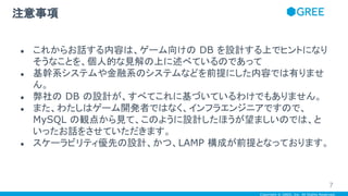 Copyright © GREE, Inc. All Rights Reserved.
● これからお話する内容は、ゲーム向けの DB を設計する上でヒントになり
そうなことを、個人的な見解の上に述べているのであって
● 基幹系システムや金融系のシステムなどを前提にした内容では有りませ
ん。
● 弊社の DB の設計が、すべてこれに基づいているわけでもありません。
● また、わたしはゲーム開発者ではなく、インフラエンジニアですので、
MySQL の観点から見て、このように設計したほうが望ましいのでは、と
いったお話をさせていただきます。
● スケーラビリティ優先の設計、かつ、LAMP 構成が前提となっております。
注意事項
7
 