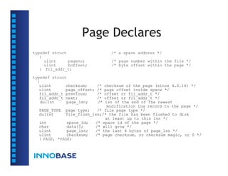 Page Declares
typedef struct                    /* a space address */
   {
     ulint     pageno;            /* page number within the file */
     ulint     boffset;           /* byte offset within the page */
   } fil_addr_t;

typedef struct
  {
   ulint      checksum;      /*
                             checksum of the page (since 4.0.14) */
   ulint      page_offset;   /*
                             page offset inside space */
   fil_addr_t previous;      /*
                             offset or fil_addr_t */
   fil_addr_t next;          /*
                             offset or fil_addr_t */
   dulint     page_lsn;      /*
                             lsn of the end of the newest
                              modification log record to the page */
  PAGE_TYPE page type;    /* file page type */
  dulint     file_flush_lsn;/* the file has been flushed to disk
                             at least up to this lsn */
  int         space_id;  /* space id of the page */
  char        data[];    /* will grow */
  ulint       page_lsn;  /* the last 4 bytes of page_lsn */
  ulint       checksum;  /* page checksum, or checksum magic, or 0 */
  } PAGE, *PAGE;
 
