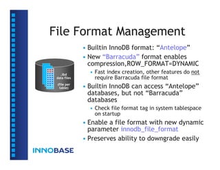 File Format Management
              • Builtin InnoDB format: “Antelope”
              • New “Barracuda” format enables
                compression,ROW_FORMAT=DYNAMIC
   .ibd
                • Fast index creation, other features do not
 data files       require Barracuda file format
 (file per
  table)      • Builtin InnoDB can access “Antelope”
                databases, but not “Barracuda”
                databases
                • Check file format tag in system tablespace
                  on startup
              • Enable a file format with new dynamic
                parameter innodb_file_format
              • Preserves ability to downgrade easily
 