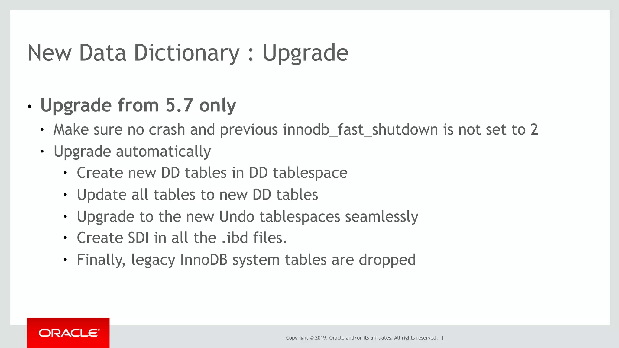 Copyright © 2019, Oracle and/or its affiliates. All rights reserved. |
● Upgrade from 5.7 only
● Make sure no crash and previous innodb_fast_shutdown is not set to 2
● Upgrade automatically
● Create new DD tables in DD tablespace
● Update all tables to new DD tables
● Upgrade to the new Undo tablespaces seamlessly
● Create SDI in all the .ibd files.
● Finally, legacy InnoDB system tables are dropped
New Data Dictionary : Upgrade
 