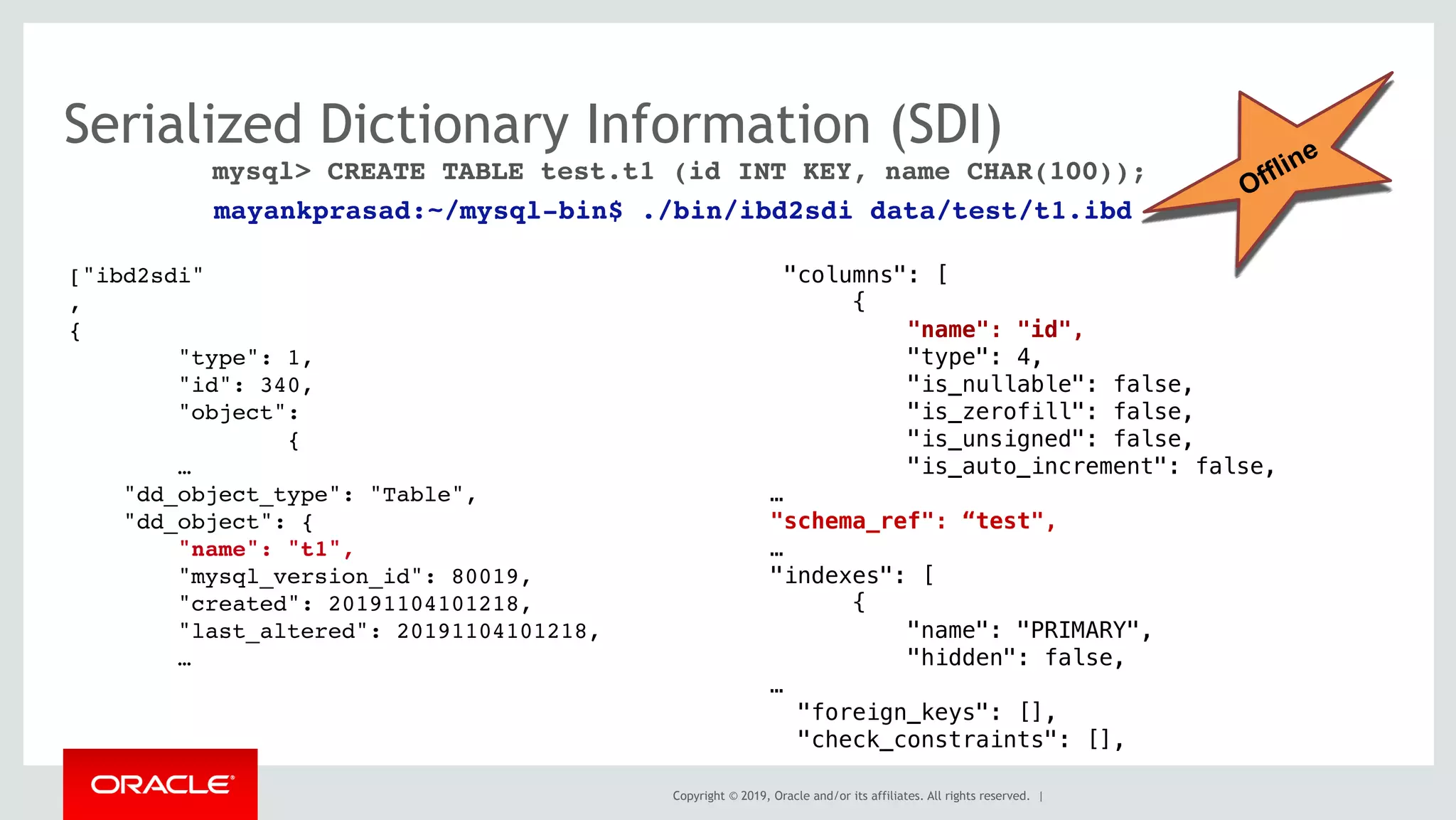 Copyright © 2019, Oracle and/or its affiliates. All rights reserved. |
Serialized Dictionary Information (SDI)
["ibd2sdi"
,
{
"type": 1,
"id": 340,
"object":
{
…
"dd_object_type": "Table",
"dd_object": {
"name": "t1",
"mysql_version_id": 80019,
"created": 20191104101218,
"last_altered": 20191104101218,
…
"columns": [
{
"name": "id",
"type": 4,
"is_nullable": false,
"is_zerofill": false,
"is_unsigned": false,
"is_auto_increment": false,
…
"schema_ref": “test",
…
"indexes": [
{
"name": "PRIMARY",
"hidden": false,
…
"foreign_keys": [],
"check_constraints": [],
mysql> CREATE TABLE test.t1 (id INT KEY, name CHAR(100));
mayankprasad:~/mysql-bin$ ./bin/ibd2sdi data/test/t1.ibd 
Offline
 