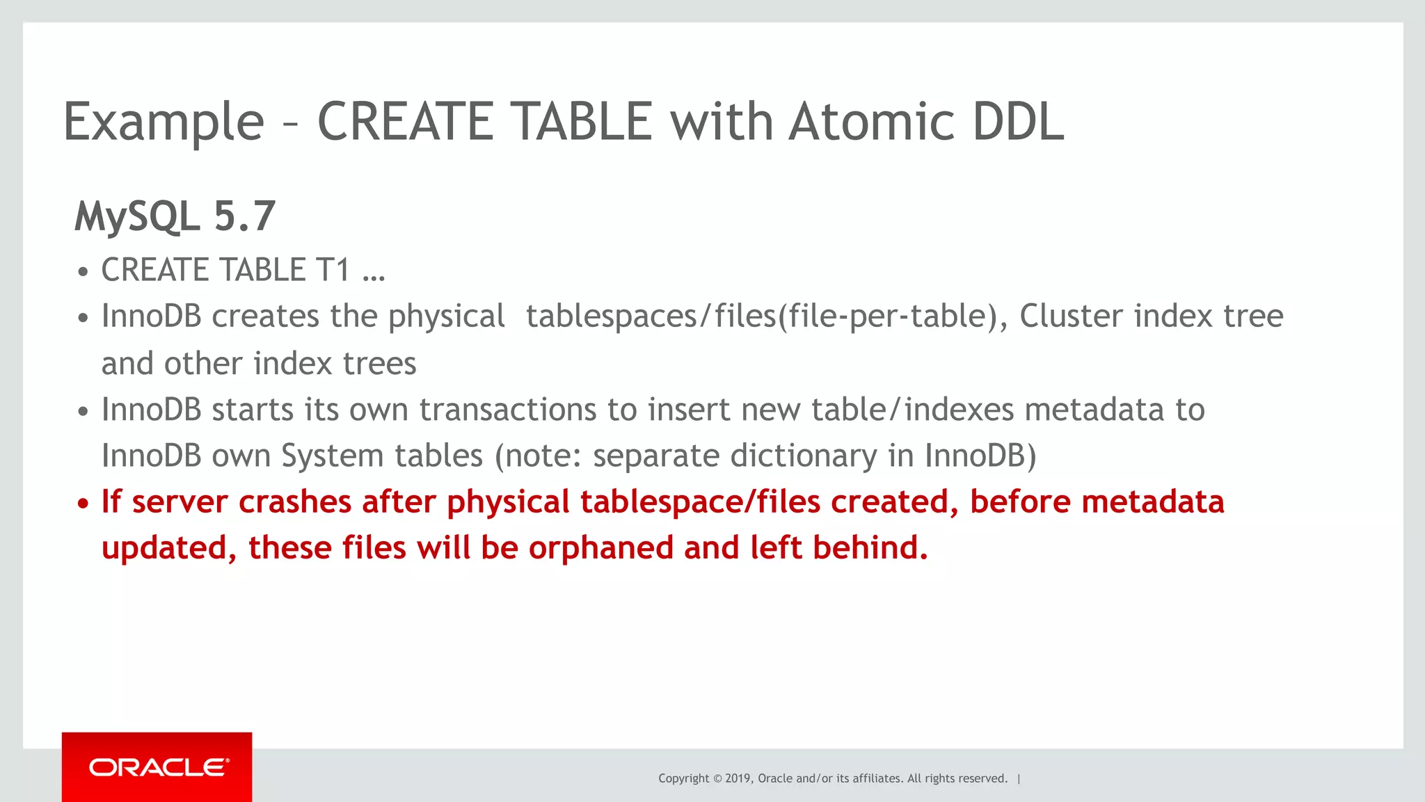 Copyright © 2019, Oracle and/or its affiliates. All rights reserved. |
Example – CREATE TABLE with Atomic DDL
MySQL 5.7
• CREATE TABLE T1 …
• InnoDB creates the physical tablespaces/files(file-per-table), Cluster index tree
and other index trees
• InnoDB starts its own transactions to insert new table/indexes metadata to
InnoDB own System tables (note: separate dictionary in InnoDB)
• If server crashes after physical tablespace/files created, before metadata
updated, these files will be orphaned and left behind.
 
