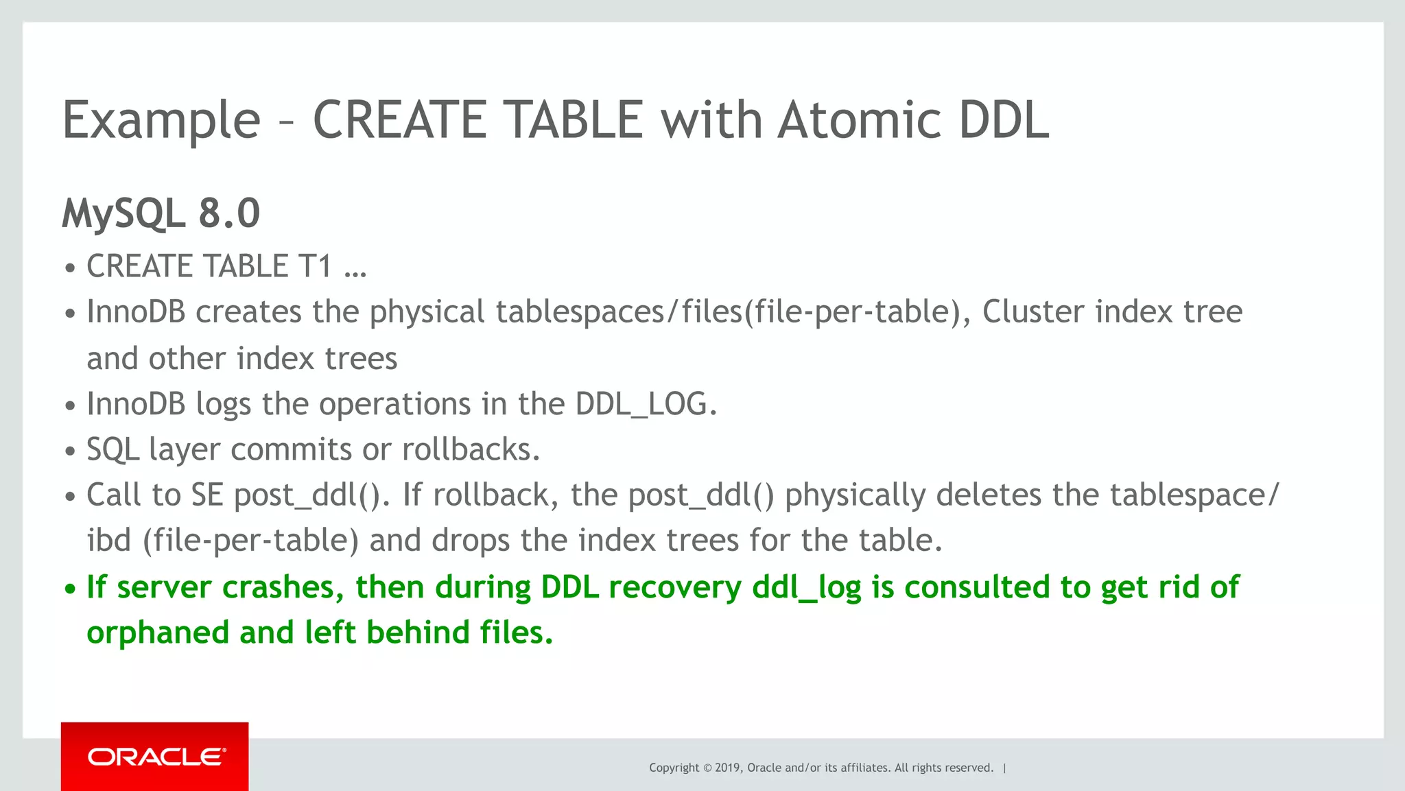 Copyright © 2019, Oracle and/or its affiliates. All rights reserved. |
Example – CREATE TABLE with Atomic DDL
MySQL 8.0
• CREATE TABLE T1 …
• InnoDB creates the physical tablespaces/files(file-per-table), Cluster index tree
and other index trees
• InnoDB logs the operations in the DDL_LOG.
• SQL layer commits or rollbacks.
• Call to SE post_ddl(). If rollback, the post_ddl() physically deletes the tablespace/
ibd (file-per-table) and drops the index trees for the table.
• If server crashes, then during DDL recovery ddl_log is consulted to get rid of
orphaned and left behind files.
 