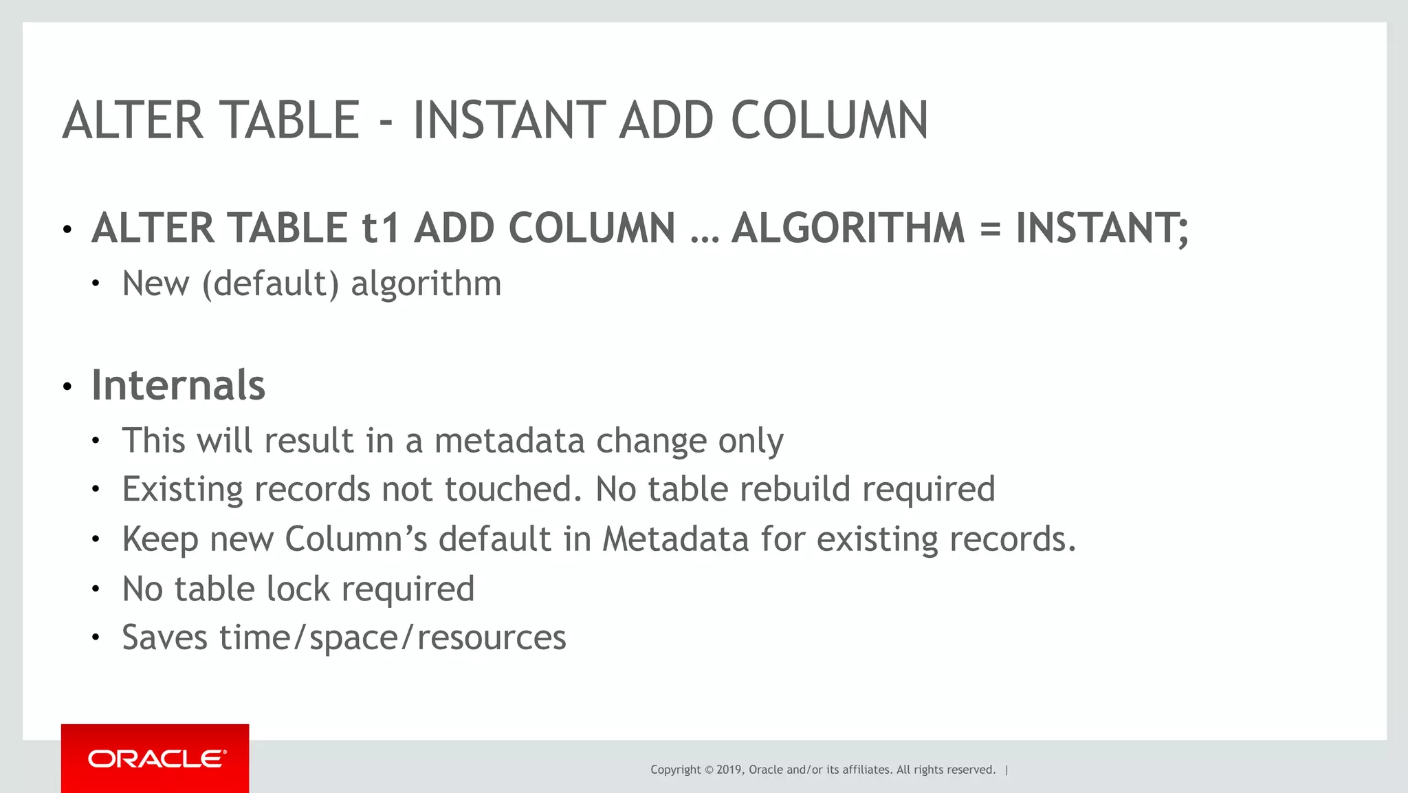 Copyright © 2019, Oracle and/or its affiliates. All rights reserved. |
ALTER TABLE - INSTANT ADD COLUMN
● ALTER TABLE t1 ADD COLUMN … ALGORITHM = INSTANT;
● New (default) algorithm
● Internals
● This will result in a metadata change only
● Existing records not touched. No table rebuild required
● Keep new Column’s default in Metadata for existing records.
● No table lock required
● Saves time/space/resources
 