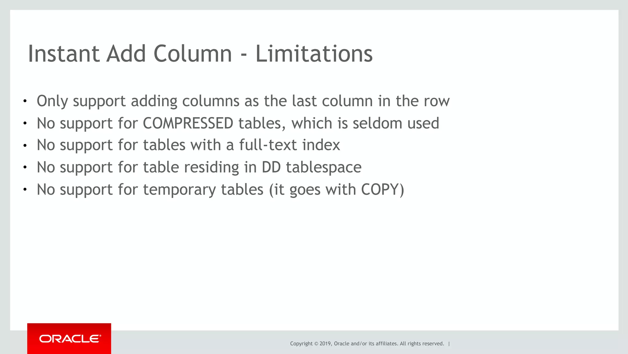 Copyright © 2019, Oracle and/or its affiliates. All rights reserved. |
Instant Add Column - Limitations
● Only support adding columns as the last column in the row
● No support for COMPRESSED tables, which is seldom used
● No support for tables with a full-text index
● No support for table residing in DD tablespace
● No support for temporary tables (it goes with COPY)
 