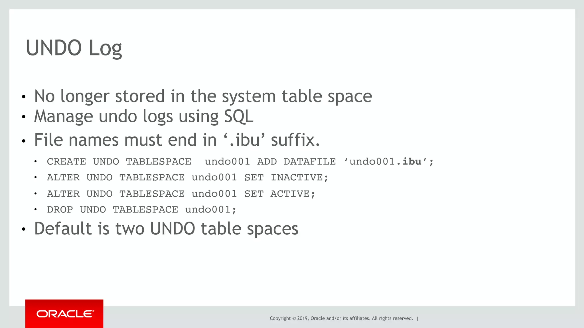 Copyright © 2019, Oracle and/or its affiliates. All rights reserved. |
UNDO Log
● No longer stored in the system table space
● Manage undo logs using SQL
● File names must end in ‘.ibu’ suffix.
● CREATE UNDO TABLESPACE undo001 ADD DATAFILE ‘undo001.ibu’;
● ALTER UNDO TABLESPACE undo001 SET INACTIVE;
● ALTER UNDO TABLESPACE undo001 SET ACTIVE;
● DROP UNDO TABLESPACE undo001;
● Default is two UNDO table spaces
 