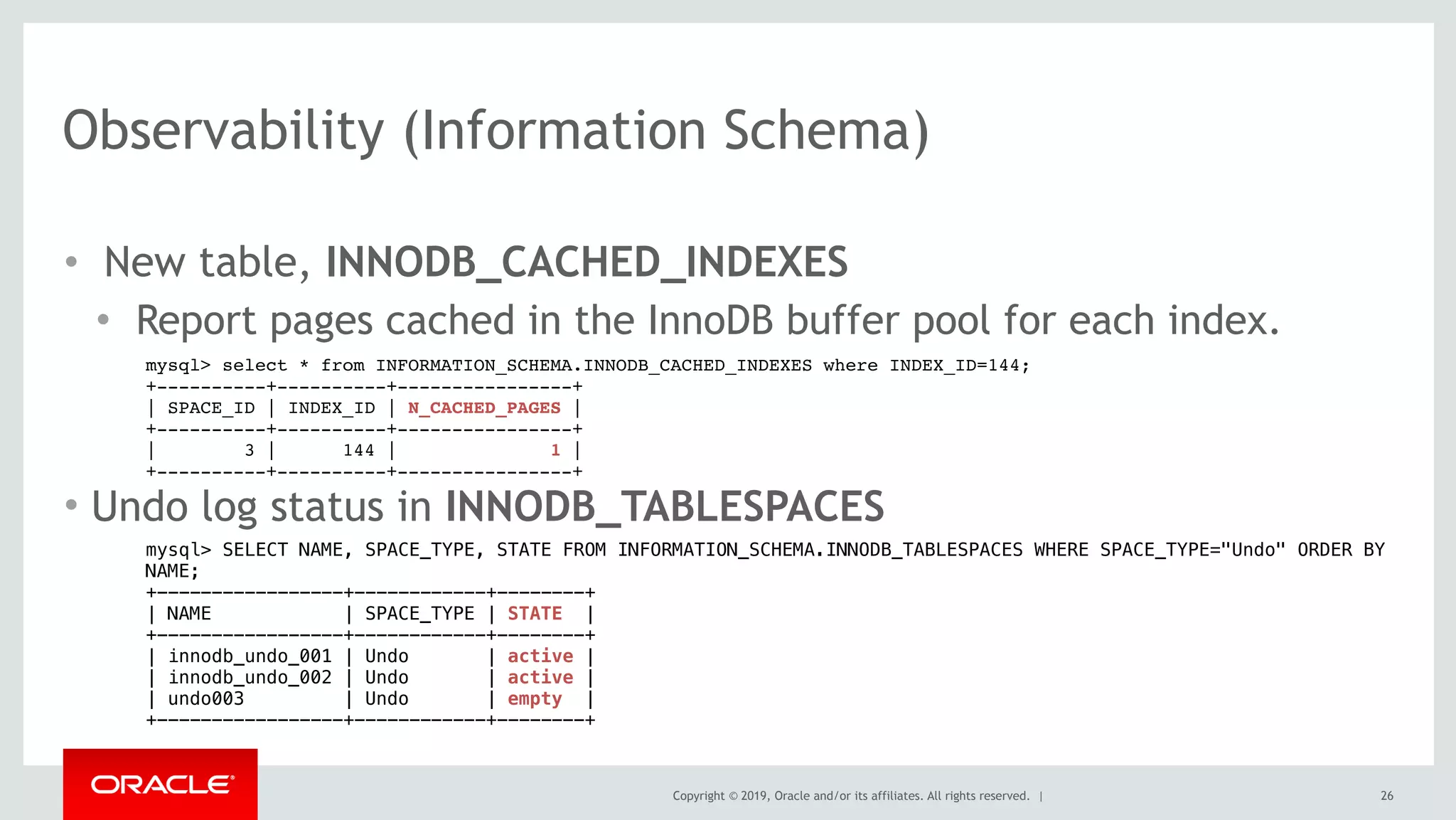 Copyright © 2019, Oracle and/or its affiliates. All rights reserved. |
Observability (Information Schema)
• New table, INNODB_CACHED_INDEXES
• Report pages cached in the InnoDB buffer pool for each index.
mysql> select * from INFORMATION_SCHEMA.INNODB_CACHED_INDEXES where INDEX_ID=144;
+----------+----------+----------------+
| SPACE_ID | INDEX_ID | N_CACHED_PAGES |
+----------+----------+----------------+
| 3 | 144 | 1 |
+----------+----------+----------------+
• Undo log status in INNODB_TABLESPACES
mysql> SELECT NAME, SPACE_TYPE, STATE FROM INFORMATION_SCHEMA.INNODB_TABLESPACES WHERE SPACE_TYPE="Undo" ORDER BY
NAME; 
+-----------------+------------+--------+
| NAME | SPACE_TYPE | STATE |
+-----------------+------------+--------+
| innodb_undo_001 | Undo | active |
| innodb_undo_002 | Undo | active |
| undo003 | Undo | empty |
+-----------------+------------+--------+
26
 