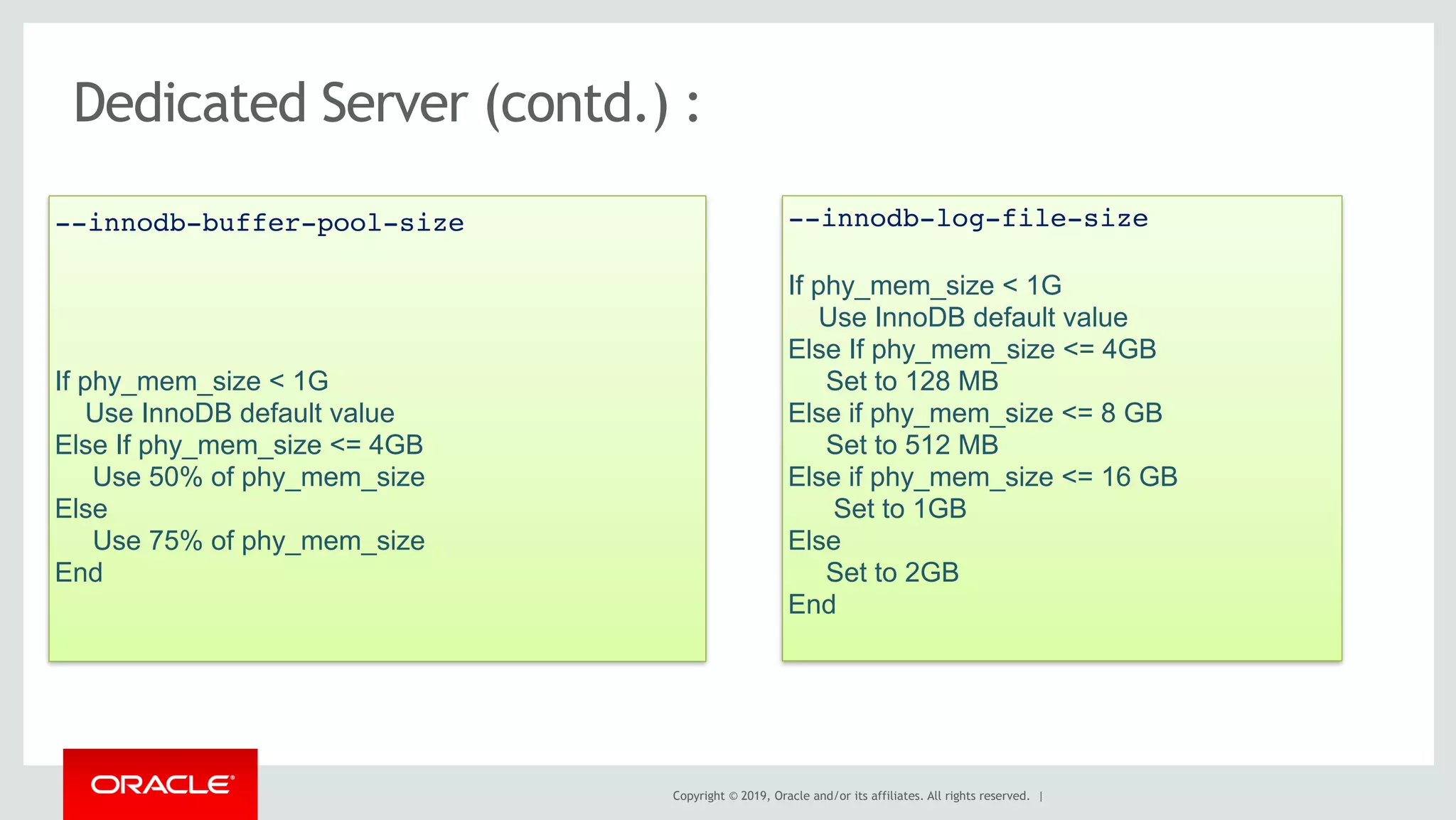 Copyright © 2019, Oracle and/or its affiliates. All rights reserved. |
If phy_mem_size < 1G
Use InnoDB default value
Else If phy_mem_size <= 4GB
Use 50% of phy_mem_size
Else
Use 75% of phy_mem_size
End
--innodb-buffer-pool-size
Dedicated Server (contd.) :
If phy_mem_size < 1G
Use InnoDB default value
Else If phy_mem_size <= 4GB
Set to 128 MB
Else if phy_mem_size <= 8 GB
Set to 512 MB
Else if phy_mem_size <= 16 GB
Set to 1GB
Else
Set to 2GB
End
--innodb-log-file-size
 