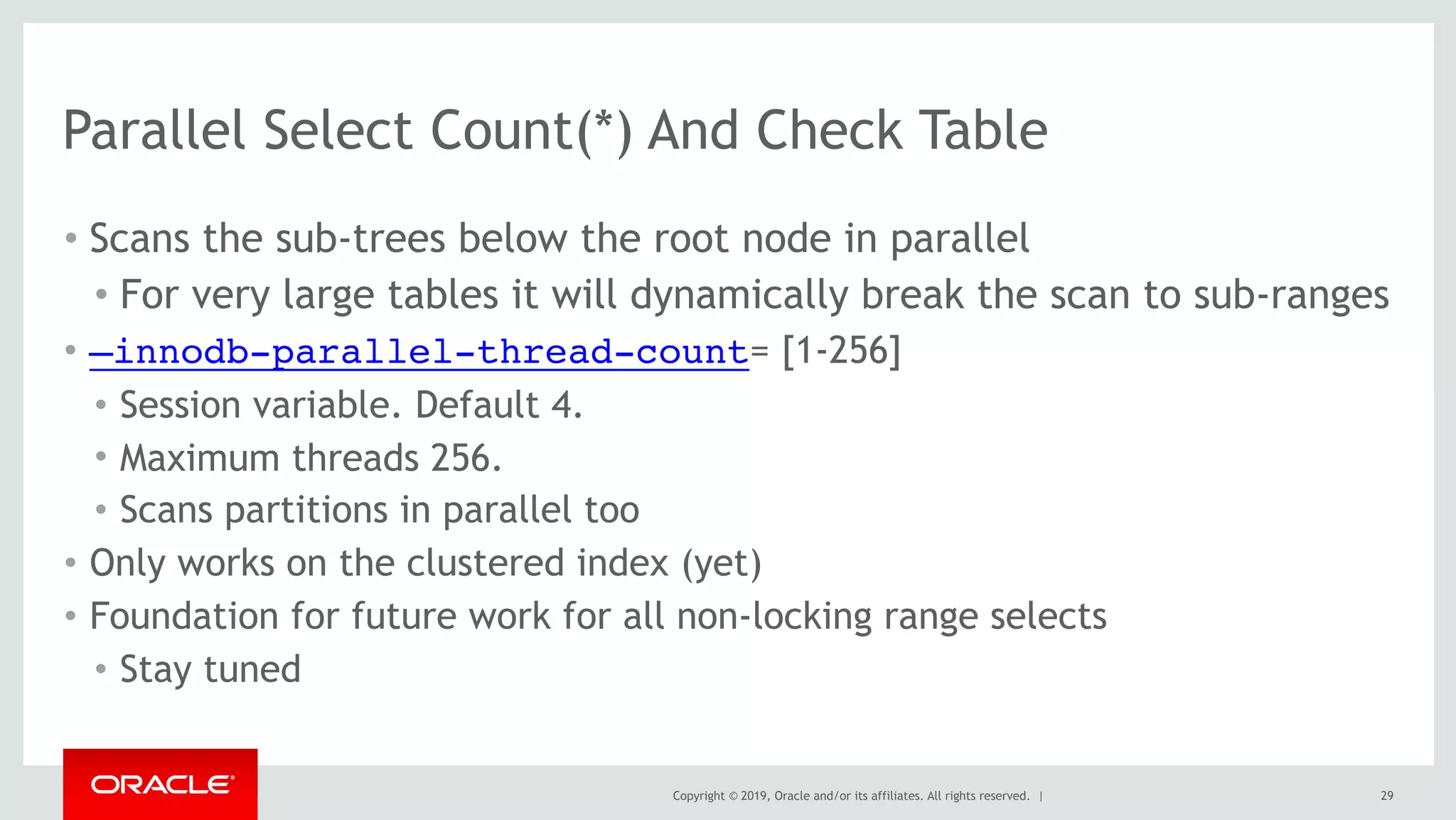 Copyright © 2019, Oracle and/or its affiliates. All rights reserved. |
Parallel Select Count(*) And Check Table
• Scans the sub-trees below the root node in parallel
• For very large tables it will dynamically break the scan to sub-ranges
• —innodb-parallel-thread-count= [1-256]
• Session variable. Default 4.
• Maximum threads 256.
• Scans partitions in parallel too
• Only works on the clustered index (yet)
• Foundation for future work for all non-locking range selects
• Stay tuned
29
 