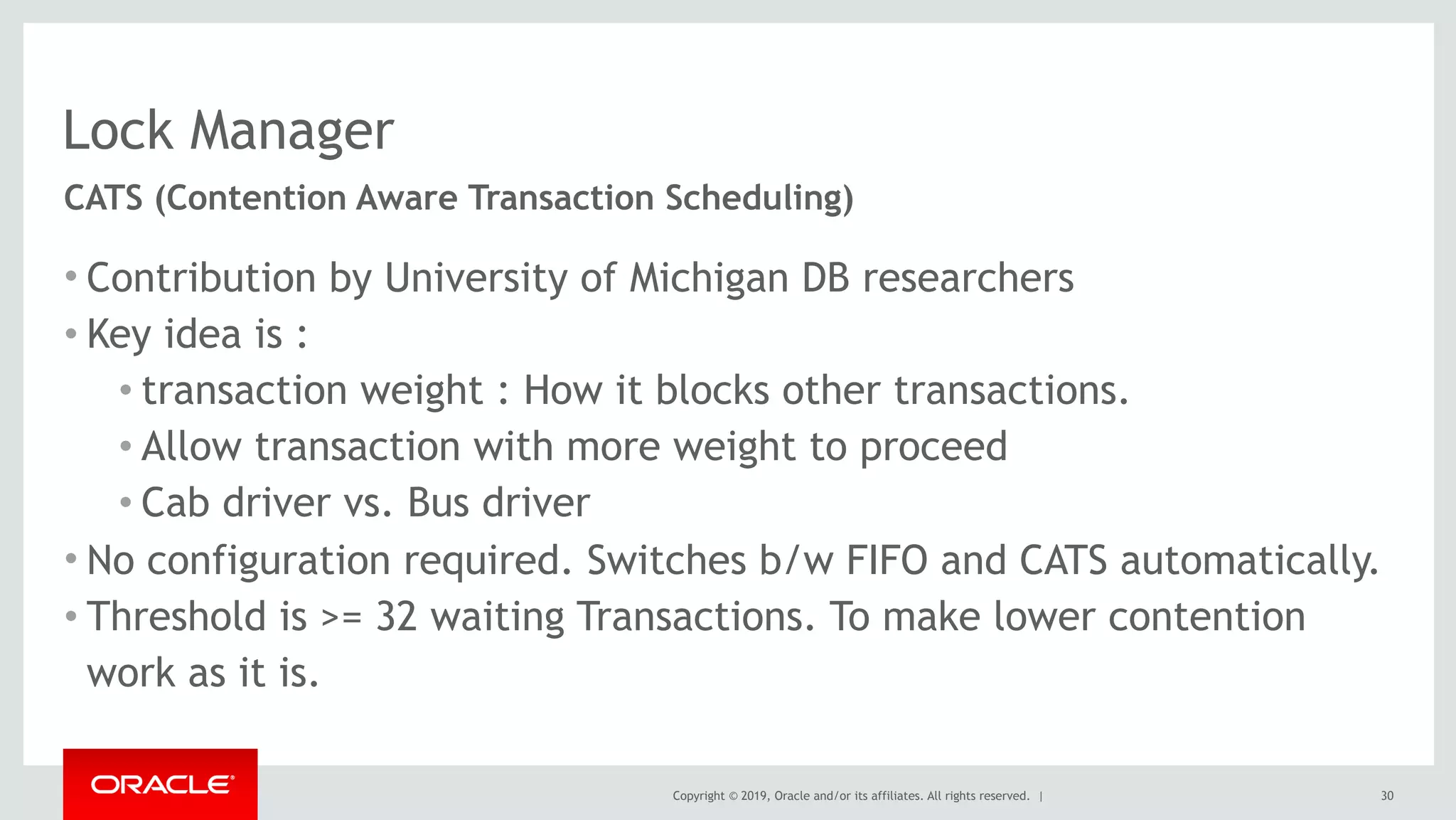Copyright © 2019, Oracle and/or its affiliates. All rights reserved. |
Lock Manager
• Contribution by University of Michigan DB researchers
• Key idea is :
• transaction weight : How it blocks other transactions.
• Allow transaction with more weight to proceed
• Cab driver vs. Bus driver
• No configuration required. Switches b/w FIFO and CATS automatically.
• Threshold is >= 32 waiting Transactions. To make lower contention
work as it is.
30
CATS (Contention Aware Transaction Scheduling)
 