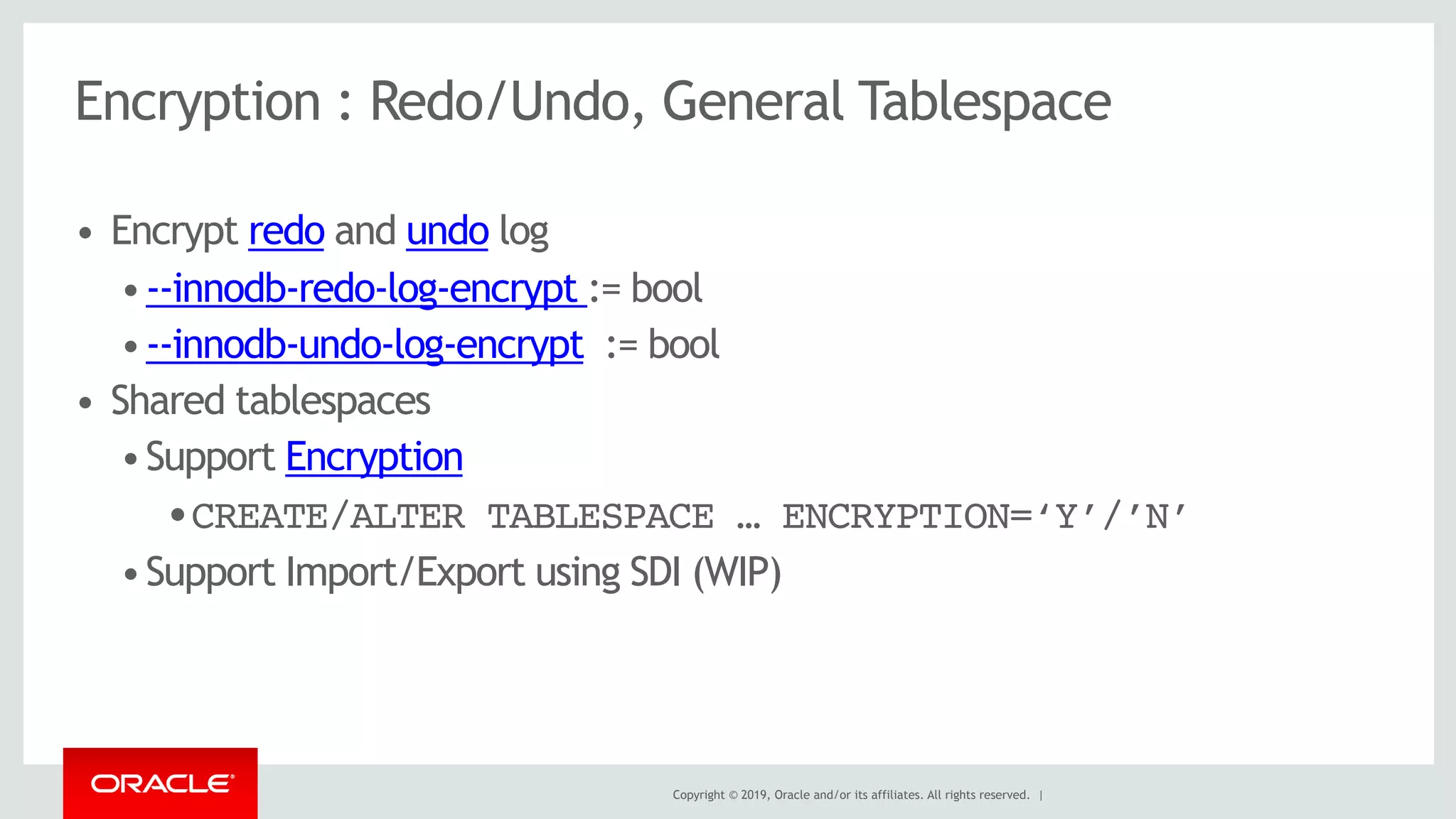 Copyright © 2019, Oracle and/or its affiliates. All rights reserved. |
Encryption : Redo/Undo, General Tablespace
• Encrypt redo and undo log
•--innodb-redo-log-encrypt := bool
•--innodb-undo-log-encrypt := bool
• Shared tablespaces
•Support Encryption
•CREATE/ALTER TABLESPACE … ENCRYPTION=‘Y’/’N’
•Support Import/Export using SDI (WIP)
 