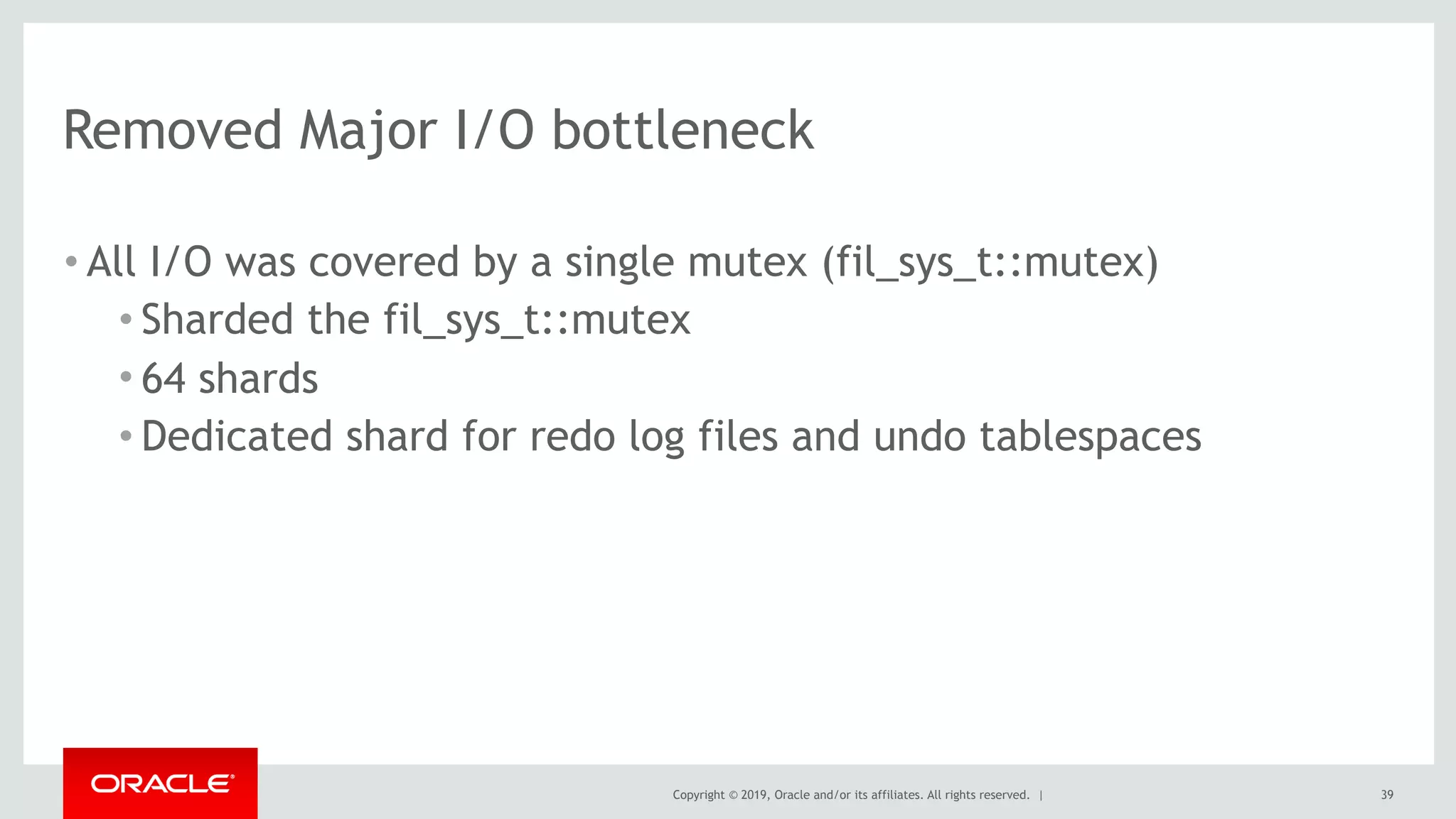 Copyright © 2019, Oracle and/or its affiliates. All rights reserved. |
Removed Major I/O bottleneck
• All I/O was covered by a single mutex (fil_sys_t::mutex)
• Sharded the fil_sys_t::mutex
• 64 shards
• Dedicated shard for redo log files and undo tablespaces
39
 