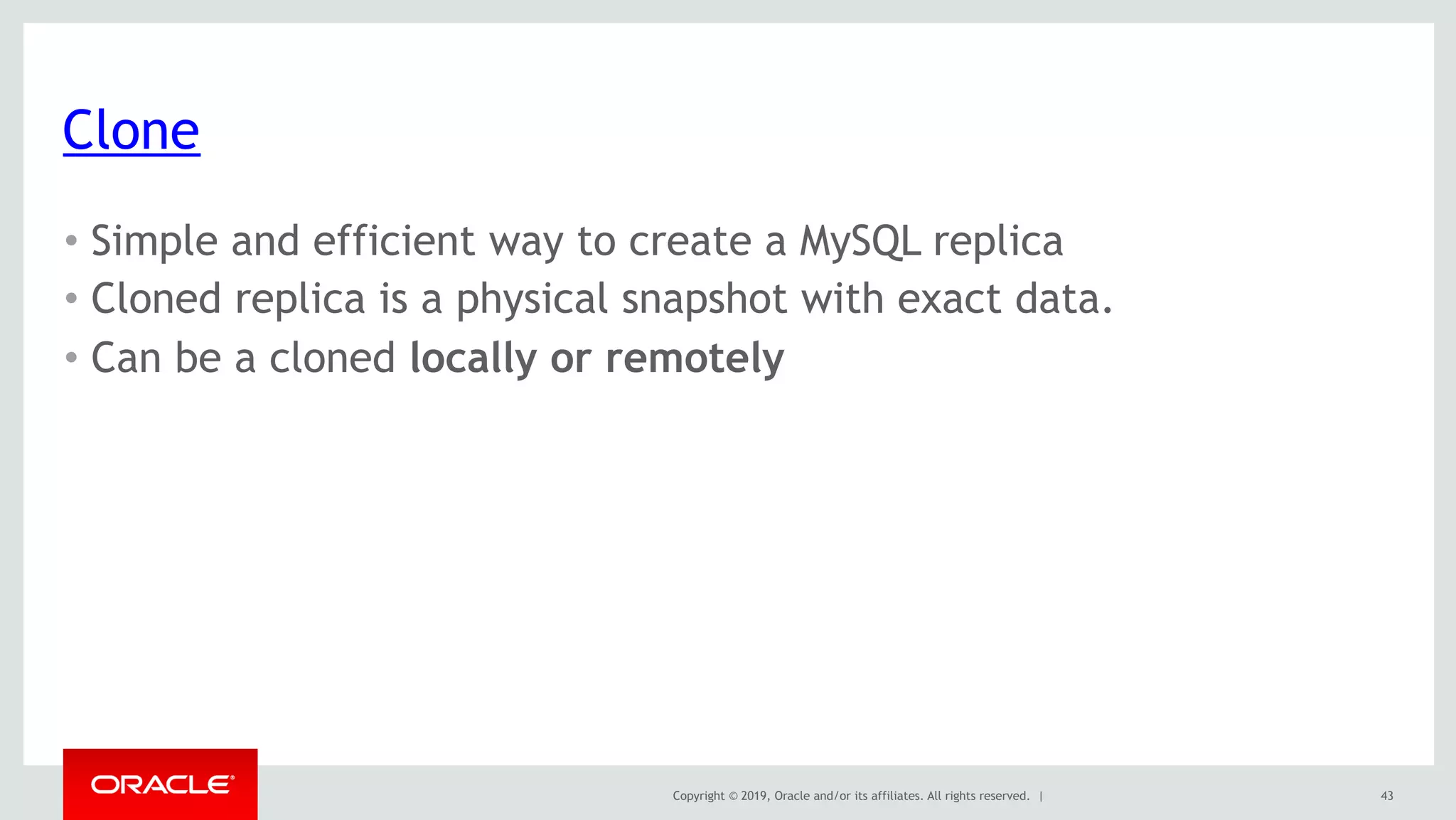 Copyright © 2019, Oracle and/or its affiliates. All rights reserved. |
Clone
• Simple and efficient way to create a MySQL replica
• Cloned replica is a physical snapshot with exact data.
• Can be a cloned locally or remotely
43
 