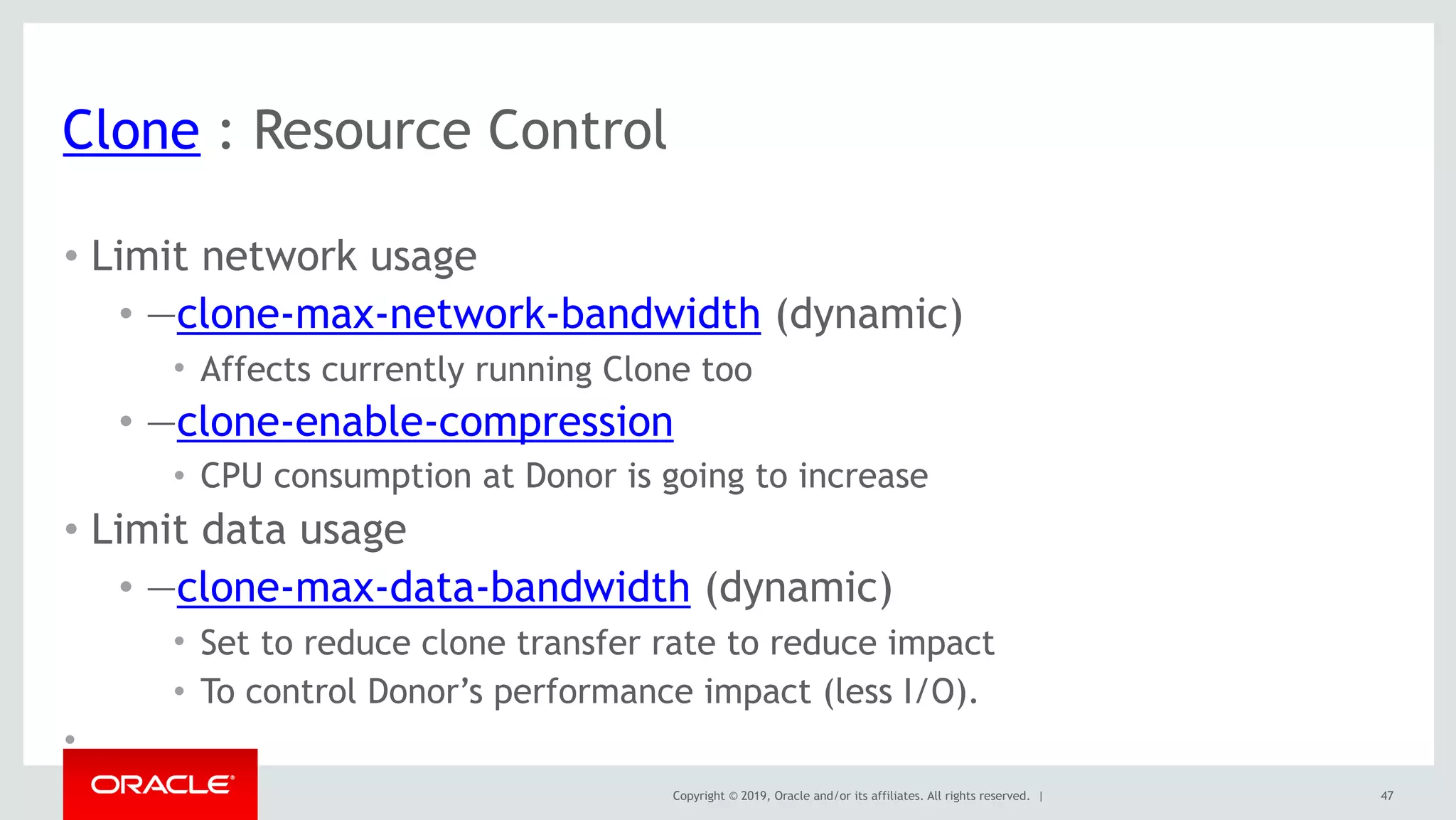Copyright © 2019, Oracle and/or its affiliates. All rights reserved. |
Clone : Resource Control
• Limit network usage
• —clone-max-network-bandwidth (dynamic)
• Affects currently running Clone too
• —clone-enable-compression
• CPU consumption at Donor is going to increase
• Limit data usage
• —clone-max-data-bandwidth (dynamic)
• Set to reduce clone transfer rate to reduce impact
• To control Donor’s performance impact (less I/O).
•
47
 