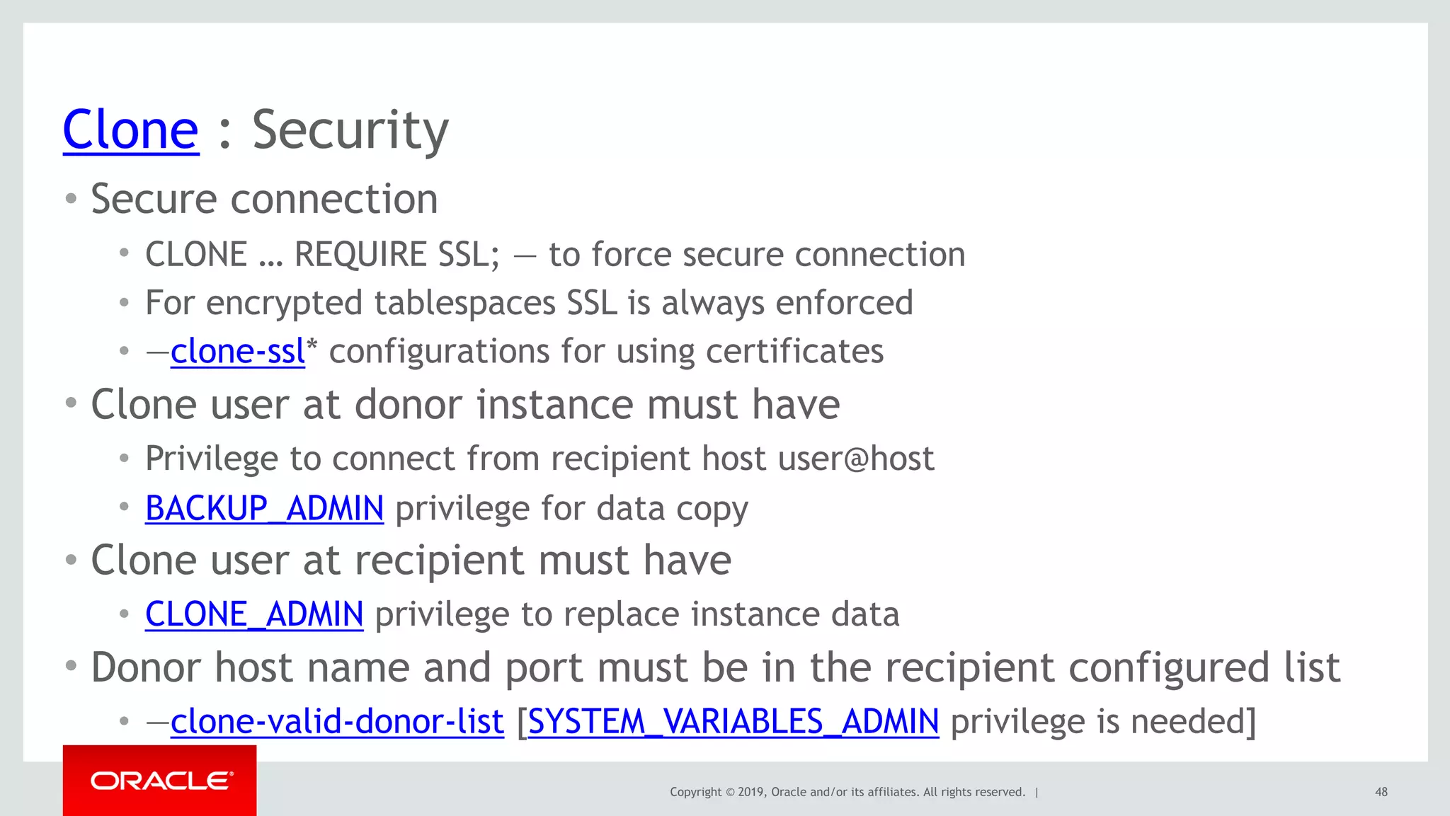 Copyright © 2019, Oracle and/or its affiliates. All rights reserved. |
Clone : Security
• Secure connection
• CLONE … REQUIRE SSL; — to force secure connection
• For encrypted tablespaces SSL is always enforced
• —clone-ssl* configurations for using certificates
• Clone user at donor instance must have
• Privilege to connect from recipient host user@host
• BACKUP_ADMIN privilege for data copy
• Clone user at recipient must have
• CLONE_ADMIN privilege to replace instance data
• Donor host name and port must be in the recipient configured list
• —clone-valid-donor-list [SYSTEM_VARIABLES_ADMIN privilege is needed]
48
 