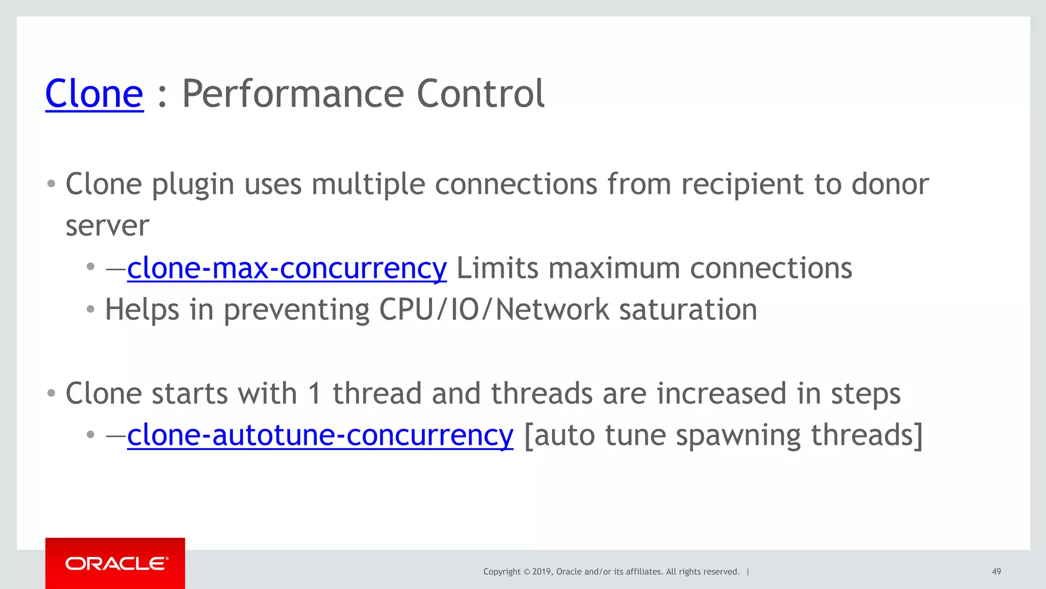 Copyright © 2019, Oracle and/or its affiliates. All rights reserved. |
Clone : Performance Control
• Clone plugin uses multiple connections from recipient to donor
server
• —clone-max-concurrency Limits maximum connections
• Helps in preventing CPU/IO/Network saturation 
• Clone starts with 1 thread and threads are increased in steps
• —clone-autotune-concurrency [auto tune spawning threads]
49
 