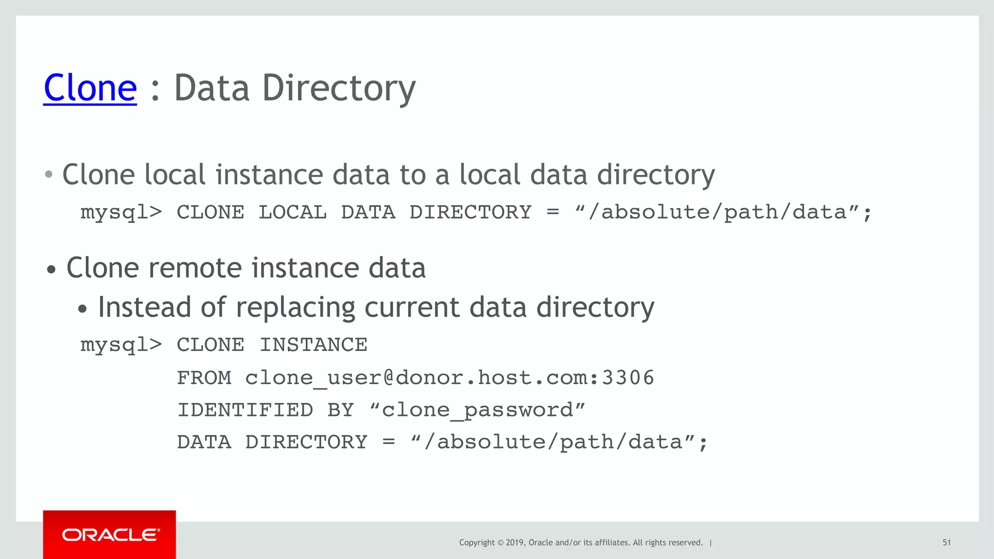 Copyright © 2019, Oracle and/or its affiliates. All rights reserved. |
Clone : Data Directory
51
• Clone local instance data to a local data directory
mysql> CLONE LOCAL DATA DIRECTORY = “/absolute/path/data”;
• Clone remote instance data
• Instead of replacing current data directory
mysql> CLONE INSTANCE
FROM clone_user@donor.host.com:3306
IDENTIFIED BY “clone_password”
DATA DIRECTORY = “/absolute/path/data”;
 