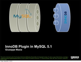INNODB
         InnoDB Plugin in MySQL 5.1
         Giuseppe Maxia


This work is licensed under the Creative Commons Attribution-Share Alike 3.0 Unported License. To view a copy of this license, visit http://
creativecommons.org/licenses/by-sa/3.0/ or send a letter to Creative Commons, 171 Second Street, Suite 300, San Francisco, California,
94105, USA.
Friday, December 10, 2010
 