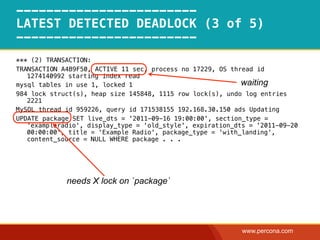 ------------------------
LATEST DETECTED DEADLOCK (3 of 5)
------------------------
*** (2) TRANSACTION:
TRANSACTION A4B9F50, ACTIVE 11 sec, process no 17229, OS thread id
   1274140992 starting index read
mysql tables in use 1, locked 1                             waiting
984 lock struct(s), heap size 145848, 1115 row lock(s), undo log entries
   2221
MySQL thread id 959226, query id 171538155 192.168.30.150 ads Updating
UPDATE package SET live_dts = '2011-09-16 19:00:00', section_type =
   'exampleradio', display_type = 'old_style', expiration_dts = '2011-09-20
   00:00:00', title = 'Example Radio', package_type = 'with_landing',
   content_source = NULL WHERE package . . .




             needs X lock on `package`




                                                            www.percona.com
 